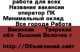 работа для всех › Название вакансии ­ оператор ПК › Минимальный оклад ­ 15 000 - Все города Работа » Вакансии   . Тверская обл.,Вышний Волочек г.